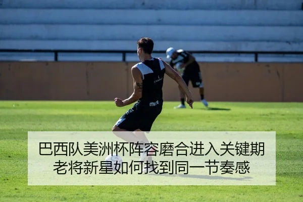 巴西队美洲杯阵容磨合进入关键期 老将新星如何找到同一节奏感