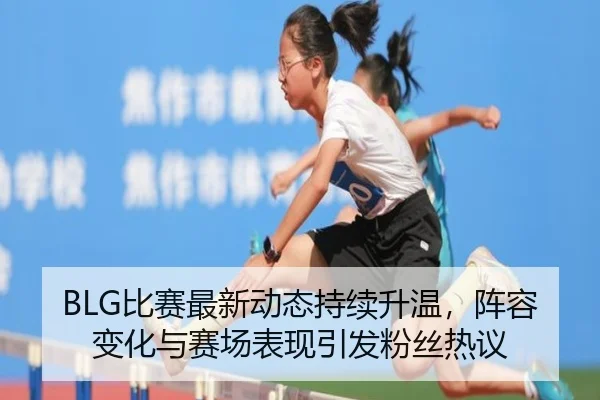 BLG比赛最新动态持续升温，阵容变化与赛场表现引发粉丝热议
